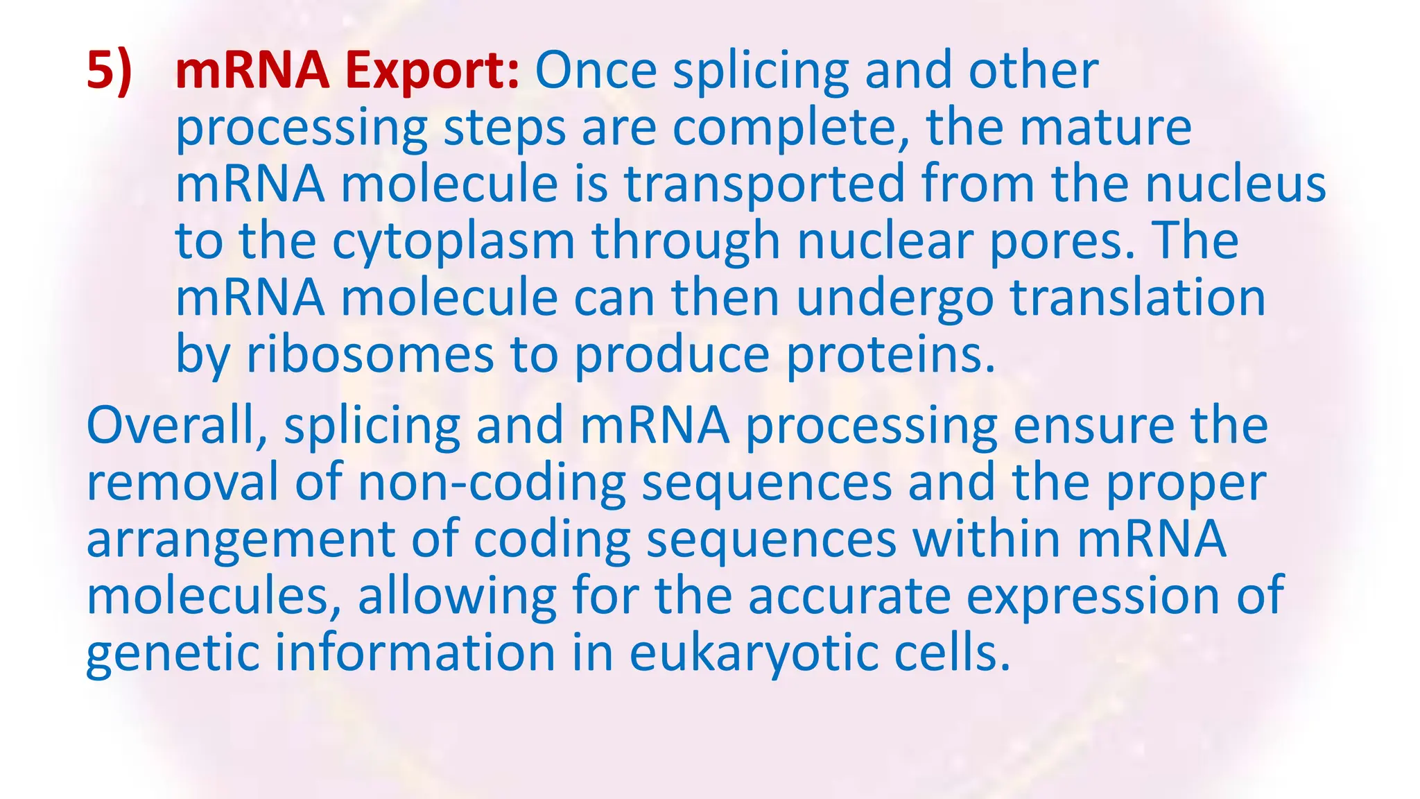 5) mRNA Export: Once splicing and other
processing steps are complete, the mature
mRNA molecule is transported from the nucleus
to the cytoplasm through nuclear pores. The
mRNA molecule can then undergo translation
by ribosomes to produce proteins.
Overall, splicing and mRNA processing ensure the
removal of non-coding sequences and the proper
arrangement of coding sequences within mRNA
molecules, allowing for the accurate expression of
genetic information in eukaryotic cells.
 