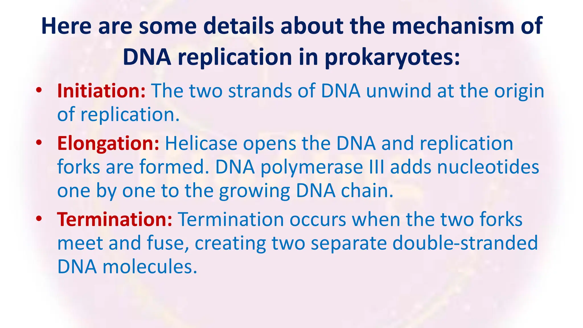 Here are some details about the mechanism of
DNA replication in prokaryotes:
• Initiation: The two strands of DNA unwind at the origin
of replication.
• Elongation: Helicase opens the DNA and replication
forks are formed. DNA polymerase III adds nucleotides
one by one to the growing DNA chain.
• Termination: Termination occurs when the two forks
meet and fuse, creating two separate double-stranded
DNA molecules.
 