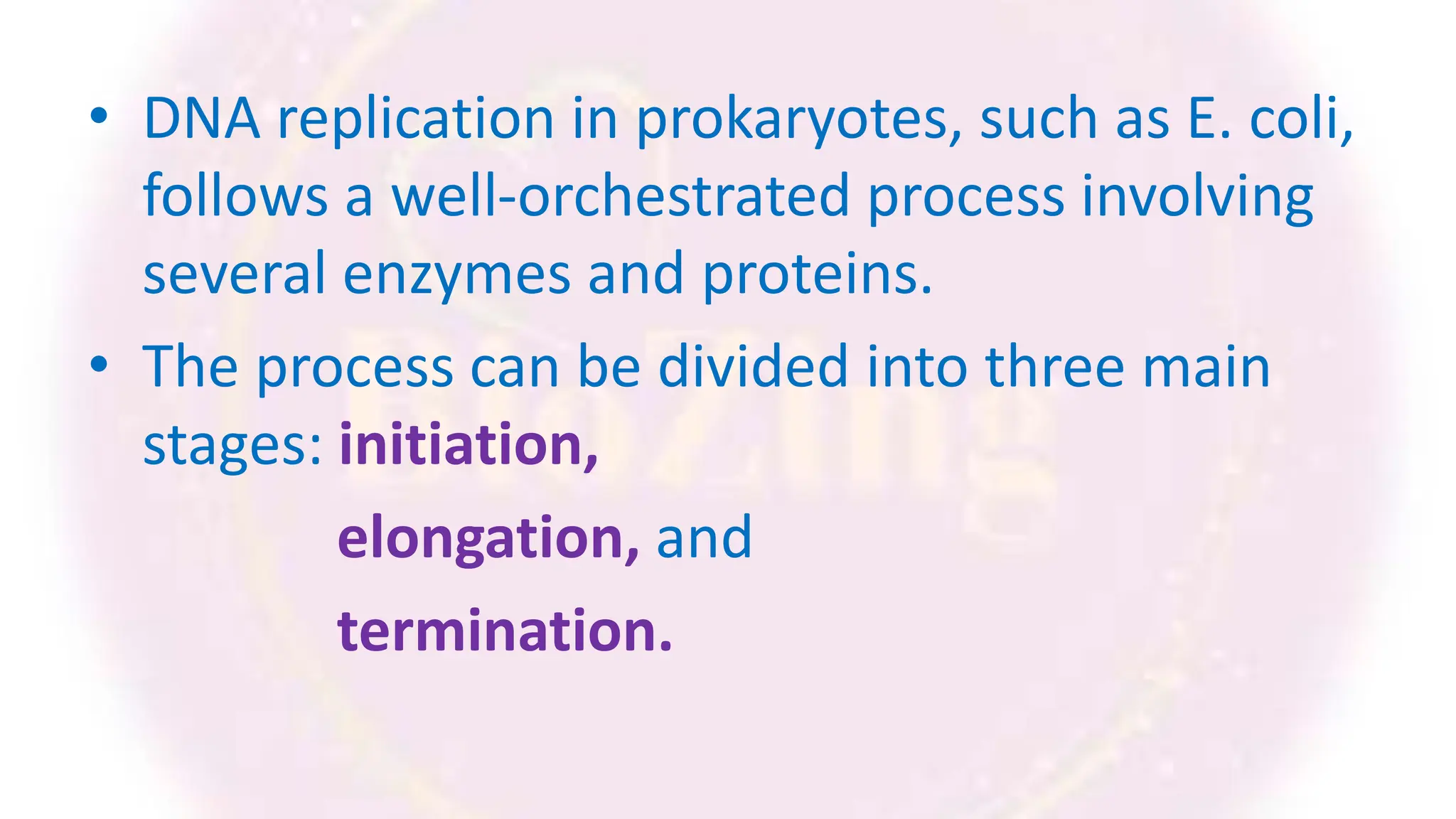 • DNA replication in prokaryotes, such as E. coli,
follows a well-orchestrated process involving
several enzymes and proteins.
• The process can be divided into three main
stages: initiation,
elongation, and
termination.
 