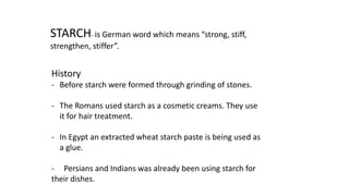 STARCH- is German word which means “strong, stiff,
strengthen, stiffer”.
History
- Before starch were formed through grinding of stones.
- The Romans used starch as a cosmetic creams. They use
it for hair treatment.
- In Egypt an extracted wheat starch paste is being used as
a glue.
- Persians and Indians was already been using starch for
their dishes.
 