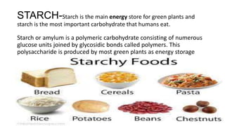 STARCH-Starch is the main energy store for green plants and
starch is the most important carbohydrate that humans eat.
Starch or amylum is a polymeric carbohydrate consisting of numerous
glucose units joined by glycosidic bonds called polymers. This
polysaccharide is produced by most green plants as energy storage
 