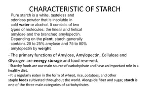 CHARACTERISTIC OF STARCH
Pure starch is a white, tasteless and
odorless powder that is insoluble in
cold water or alcohol. It consists of two
types of molecules: the linear and helical
amylose and the branched amylopectin.
Depending on the plant, starch generally
contains 20 to 25% amylose and 75 to 80%
amylopectin by weight.
- The primary functions of Amylose, Amylopectin, Cellulose and
Glycogen are energy storage and food reserved.
- Starchy foods are our main source of carbohydrate and have an important role in a
healthy diet.
- It is regularly eaten in the form of wheat, rice, potatoes, and other
staple foods cultivated throughout the world. Alongside fiber and sugar, starch is
one of the three main categories of carbohydrates.
 