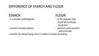 DIFFERENCE OF STARCH AND FLOUR
STARCH FLOUR
- is a simple carbohydrate - is the powder that
result of crushing r
aw grains.
- contains empty calories - contains some protein
and minerals.
-is better for deep frying since it makes a crispier breading.
 