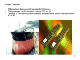 Milagro Coreano:  El tamaño de la economía ha crecido 750 veces. El ingreso  per cápita  aumentó más de 300 veces. Destaca la unidad del pueblo coreano ante las crisis, como a finales de los años 90. 