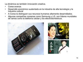 La dinámica es también innovación creativa. Corea avanza. Desarrollo económico sustentado en la industria de alta tecnología y la industria cultural A Corea la distinguen sus recursos humanos altamente desarrollados. Algunas compañías coreanas como Samsung y LG, son líderes mundiales de ramos como la telefonía celular y los electrodomésticos. 