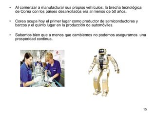 Al comenzar a manufacturar sus propios vehículos, la brecha tecnológica de Corea con los países desarrollados era al menos de 50 años. Corea ocupa hoy el primer lugar como productor de semiconductores y barcos y el quinto lugar en la producción de automóviles. Sabemos bien que a menos que cambiemos no podemos asegurarnos  una prosperidad continua. 