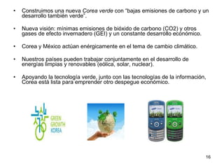 Construimos una nueva  Corea verde  con “bajas emisiones de carbono y un desarrollo también verde”. Nueva visión: mínimas emisiones de bióxido de carbono (CO2) y otros gases de efecto invernadero (GEI) y un constante desarrollo económico.  Corea y México actúan enérgicamente en el tema de cambio climático.  Nuestros países pueden trabajar conjuntamente en el desarrollo de energías limpias y renovables (eólica, solar, nuclear). Apoyando la tecnología verde, junto con las tecnologías de la información, Corea está lista para emprender otro despegue económico.  