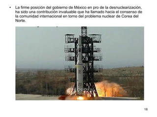 La firme posición del gobierno de México en pro de la desnuclearización, ha sido una contribución invaluable que ha llamado hacia el consenso de la comunidad internacional en torno del problema nuclear de Corea del Norte. 