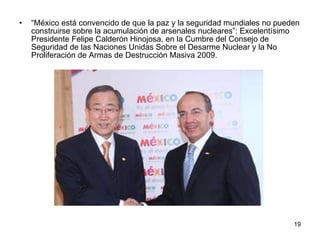 “ México está convencido de que la paz y la seguridad mundiales no pueden construirse sobre la acumulación de arsenales nucleares”: Excelentísimo Presidente Felipe Calderón Hinojosa, en la Cumbre del Consejo de Seguridad de las Naciones Unidas Sobre el Desarme Nuclear y la No Proliferación de Armas de Destrucción Masiva 2009. 