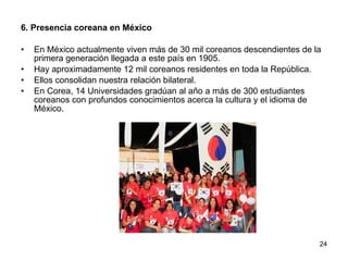 6. Presencia coreana en México En México actualmente viven más de 30 mil coreanos descendientes de la primera generación llegada a este país en 1905.  Hay aproximadamente 12 mil coreanos residentes en toda la República.  Ellos consolidan nuestra relación bilateral. En Corea, 14 Universidades gradúan al año a más de 300 estudiantes coreanos con profundos conocimientos acerca la cultura y el idioma de México.  