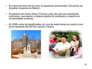 En marzo de éste año se creó  la asociación denominada “Encuentro de Estudios Coreanos en México”.  El gobierno de Corea ofrece 10 becas cada año para los estudiantes mexicanos  que aspiren a obtener grados de doctorado y maestría en universidades coreanas.  En 2008, entre las beneficiadas con una de estas becas se cuenta a una joven egresada del CETyS, campus Tijuana . 