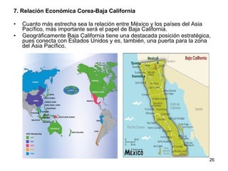 7. Relación Económica Corea-Baja California Cuanto más estrecha sea la relación entre México y los países del Asia Pacífico, más importante será el papel de Baja California. Geográficamente Baja California tiene una destacada posición estratégica, pues conecta con Estados Unidos y es, también, una puerta para la zona del Asia Pacífico.  