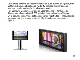 La inversión coreana en México comenzó en 1988 cuando en Tijuana, Baja California, Samsung Electronics invirtió 12 millones de dólares en un proyecto para la producción de televisores a color. Hoy Samsung Electronics invierte en Baja California 150 millones de dólares y emplea a más de 3 500 trabajadores mexicanos en Tijuana. En el segundo trimestre de este año se tienen registradas 41 maquiladoras coreanas, que dan empleo a más de 10 mil empleados mexicanos en Tijuana. 