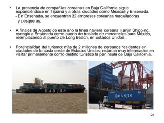 La presencia de compañías coreanas en Baja California sigue expandiéndose en Tijuana y a otras ciudades como Mexicali y Ensenada.  - En Ensenada, se encuentran 32 empresas coreanas maquiladoras  y pesqueras. A finales de Agosto de este año la línea naviera coreana Hanjin Shipping, escogió a Ensenada como puerto de traslado de mercancías para México, reemplazando al puerto de Long Beach, en Estados Unidos.  Potencialidad del turismo: más de 2 millones de coreanos residentes en ciudades de la costa oeste de Estados Unidos, estarían muy interesados en visitar primeramente como destino turístico la península de Baja California.   