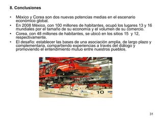 8. Conclusiones México y Corea son dos nuevas potencias medias en el escenario económico global. En 2008 México, con 100 millones de habitantes, ocupó los lugares 13 y 16 mundiales por el tamaño de su economía y el volumen de su comercio. Corea, con 48 millones de habitantes, se ubicó en los sitios 15  y 12, respectivamente. El desafío: establecer las bases de una asociación amplia, de largo plazo y complementaria, compartiendo experiencias a través del diálogo y promoviendo el entendimiento mutuo entre nuestros pueblos. 