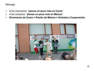 Mensaje: A los mexicanos: “ piensa un poco más en Corea ”  A los coreanos: “ piensa un poco más en México ”. Dinamismo de Corea  +  Pasión de México  = Amistad y Cooperación. 