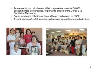 Actualmente, se calculan en México aproximadamente 30,000 descendientes de coreanos, importante enlace entre Corea y la República Mexicana. Corea establece relaciones diplomáticas con México en 1962. A partir de los años 90, nuestras relaciones se vuelven más dinámicas. 