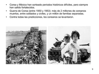 Corea y México han sorteado periodos históricos difíciles, pero siempre han salido fortalecidos. Guerra de Corea (entre 1950 y 1953): más de 2 millones de coreanos muertos, entre soldados y civiles, y un millón de familias separadas.  Contra todas las predicciones, los coreanos se levantaron. 