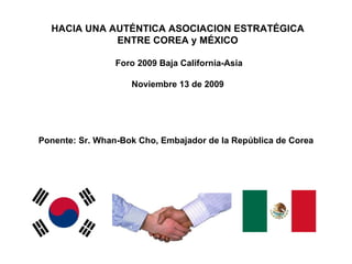 Ponente: Sr. Whan-Bok Cho, Embajador de la República de Corea HACIA UNA AUTÉNTICA ASOCIACION ESTRATÉGICA ENTRE COREA y MÉXICO  Foro 2009 Baja California-Asia Noviembre 13 de 2009 