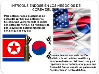 Para entender a los ciudadanos de
corea del sur hay que entender su
historia. Una vez terminada la guerra
con corea del norte, si no hubiera sido
por la ayuda de Estados Unidos no
sería lo que es hoy día.
Corea antes era una sola nación.
Debido a la intromisión soviética y
estadounidense se dividió en dos y eso
repercute en su cultura, a tal punto que
Corea del Sur es uno de los países más
“occidentales” dentro del Asia.
INTRODUSIENDOSE EN LOS NEGOCIOS DE
COREA DEL SUR.
 