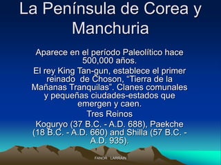 La Península de Corea y
Manchuria
Aparece en el período Paleolítico hace
500,000 años.
El rey King Tan-gun, establece el primer
reinado de Choson, “Tierra de la
Mañanas Tranquilas”. Clanes comunales
y pequeñas ciudades-estados que
emergen y caen.
Tres Reinos
Koguryo (37 B.C. - A.D. 688), Paekche
(18 B.C. - A.D. 660) and Shilla (57 B.C. -
A.D. 935).
FANOR LARRAIN
 
