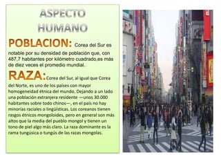 Corea del Sur es
notable por su densidad de población que, con
487,7 habitantes por kilómetro cuadrado,es más
de diez veces el promedio mundial.

                   Corea del Sur, al igual que Corea
del Norte, es uno de los países con mayor
homogeneidad étnica del mundo. Dejando a un lado
una población extranjera residente —unos 30.000
habitantes sobre todo chinos—, en el país no hay
minorías raciales o lingüísticas. Los coreanos tienen
rasgos étnicos mongoloides, pero en general son más
altos que la media del pueblo mongol y tienen un
tono de piel algo más claro. La raza dominante es la
rama tungúsica o tungús de las razas mongolas.
 