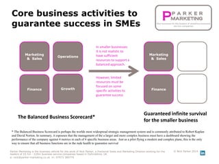 Core business activities to
guarantee success in SMEs
Parker Marketing is the business vehicle for the work of Nick Parker, a fractional Sales and Marketing Director working for the
leaders of £0.5m - £20m business service companies based in Oxfordshire, UK
e: nick@parker-marketing.co.uk m: 07973 380776
© Nick Parker 2014
Operations
GrowthFinance
Marketing
& Sales
The Balanced Business Scorecard*
* The Balanced Business Scorecard is perhaps the worlds most widespread strategic management system and is commonly attributed to Robert Kaplan
and David Norton. In summary, it espouses that the management of the a larger and more complex business must have a dashboard showing the
performance of the company against 4 metrics in each of 4 specific business areas. Just as a pilot flying a modern and complex plane, this is the only
way to ensure that all business functions are in the rude health to guarantee survival
In smaller businesses
it is not realistic to
have sufficient
resources to support a
balanced approach.
However, limited
resources must be
focused on some
specific activities to
guarantee success.
Guaranteed infinite survival
for the smaller business
Operations
GrowthFinance
Marketing
& Sales
 