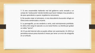 7. Si eres sorprendido hablando mal del gobierno serás enviado a un
campo de 'reeducación' donde tendrás que hacer trabajos muy pesados y
de paso aprenderás a querer al gobierno norcoreano.
8. No puedes viajar al extranjero, si eres descubierto buscando refugio en
China serás sentenciado a muerte.
9. La pornografía, ya sea venderla o verla, está estrictamente prohibido.
En 2013, Kim Jong-Un ejecutó a su ex novia frente a su familia por grabar
un video “porno”.
10. El uso del Internet sólo se puede utilizar con autorización. En 2013 un
periodista estuvo preso durante 6 meses por tener un error de ortografía
en un artículo.
 