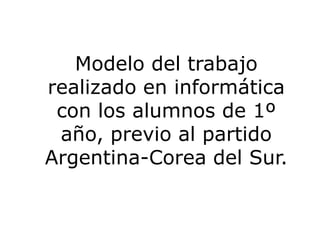 Modelo del trabajo realizado en informática con los alumnos de 1º año, previo al partido Argentina-Corea del Sur. 