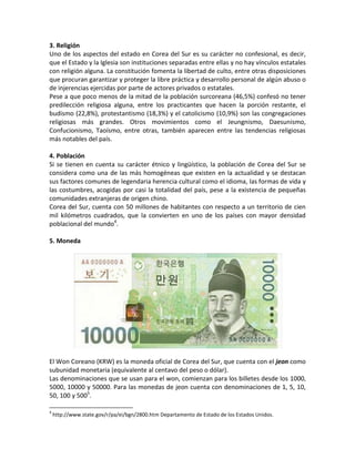 3. Religión
Uno de los aspectos del estado en Corea del Sur es su carácter no confesional, es decir,
que el Estado y la Iglesia son instituciones separadas entre ellas y no hay vínculos estatales
con religión alguna. La constitución fomenta la libertad de culto, entre otras disposiciones
que procuran garantizar y proteger la libre práctica y desarrollo personal de algún abuso o
de injerencias ejercidas por parte de actores privados o estatales.
Pese a que poco menos de la mitad de la población surcoreana (46,5%) confesó no tener
predilección religiosa alguna, entre los practicantes que hacen la porción restante, el
budismo (22,8%), protestantismo (18,3%) y el catolicismo (10,9%) son las congregaciones
religiosas más grandes. Otros movimientos como el Jeungnismo, Daesunismo,
Confucionismo, Taoísmo, entre otras, también aparecen entre las tendencias religiosas
más notables del país.
4. Población
Si se tienen en cuenta su carácter étnico y lingüístico, la población de Corea del Sur se
considera como una de las más homogéneas que existen en la actualidad y se destacan
sus factores comunes de legendaria herencia cultural como el idioma, las formas de vida y
las costumbres, acogidas por casi la totalidad del país, pese a la existencia de pequeñas
comunidades extranjeras de origen chino.
Corea del Sur, cuenta con 50 millones de habitantes con respecto a un territorio de cien
mil kilómetros cuadrados, que la convierten en uno de los países con mayor densidad
poblacional del mundo4
.
5. Moneda
El Won Coreano (KRW) es la moneda oficial de Corea del Sur, que cuenta con el jeon como
subunidad monetaria (equivalente al centavo del peso o dólar).
Las denominaciones que se usan para el won, comienzan para los billetes desde los 1000,
5000, 10000 y 50000. Para las monedas de jeon cuenta con denominaciones de 1, 5, 10,
50, 100 y 5005
.
4
http://www.state.gov/r/pa/ei/bgn/2800.htm Departamento de Estado de los Estados Unidos.
 