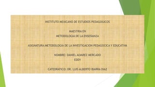 INSTITUTO MEXICANO DE ESTUDIOS PEDAGOGICOS
MAESTRIA EN
METODOLOGIA DE LA ENSEÑANZA
ASIGNATURA:METODOLOGIA DE LA INVESTIGACION PEDAGOCICA Y EDUCATIVA
NOMBRE: DANIEL ALVAREZ MERCADO
EDDY
CATEDRATICO: DR. LUIS ALBERTO IBARRA DIAZ
 