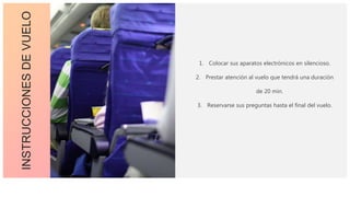 INSTRUCCIONESDEVUELO
1. Colocar sus aparatos electrónicos en silencioso.
2. Prestar atención al vuelo que tendrá una duración
de 20 min.
3. Reservarse sus preguntas hasta el final del vuelo.
 