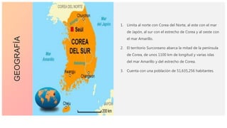 1. Limita al norte con Corea del Norte, al este con el mar
de Japón, al sur con el estrecho de Corea y al oeste con
el mar Amarillo.
2. El territorio Surcoreano abarca la mitad de la península
de Corea, de unos 1100 km de longitud y varias islas
del mar Amarillo y del estrecho de Corea.
3. Cuenta con una población de 51,635,256 habitantes.
GEOGRAFÍA
 