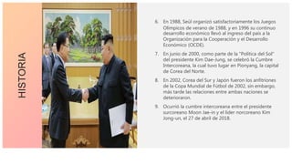 6. En 1988, Seúl organizó satisfactoriamente los Juegos
Olímpicos de verano de 1988, y en 1996 su continuo
desarrollo económico llevó al ingreso del país a la
Organización para la Cooperación y el Desarrollo
Económico (OCDE).
7. En junio de 2000, como parte de la "Política del Sol"
del presidente Kim Dae-Jung, se celebró la Cumbre
Intercoreana, la cual tuvo lugar en Pionyang, la capital
de Corea del Norte.
8. En 2002, Corea del Sur y Japón fueron los anfitriones
de la Copa Mundial de Fútbol de 2002, sin embargo,
más tarde las relaciones entre ambas naciones se
deterioraron.
9. Ocurrió la cumbre intercoreana entre el presidente
surcoreano Moon Jae-in y el líder norcoreano Kim
Jong-un, el 27 de abril de 2018.
HISTORIA
 