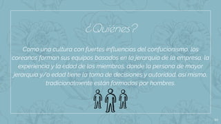 10
Como una cultura con fuertes influencias del confucionismo, los
coreanos forman sus equipos basados en la jerarquía de la empresa, la
experiencia y la edad de los miembros, donde la persona de mayor
jerarquía y/o edad tiene la toma de decisiones y autoridad. así mismo,
tradicionalmente están formados por hombres.
¿Quiénes?
 