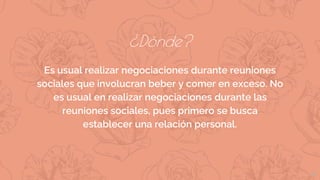 ¿Dónde?
Es usual realizar negociaciones durante reuniones
sociales que involucran beber y comer en exceso. No
es usual en realizar negociaciones durante las
reuniones sociales, pues primero se busca
establecer una relación personal.
12
 