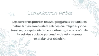 Comunicación verbal
Los coreanos podrían realizar preguntas personales
sobre temas como edad, educación, religión, y vida
familiar, por qué quieren encontrar algo en común de
tu estatus social o personal y de esta manera
entablar una relación.
5
 