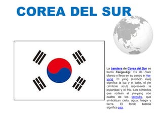 COREA DEL SUR
La bandera de Corea del Sur se
llama Taegeukgi. Es de color
blanco y lleva en su centro el yin-
yang. El yang (símbolo rojo)
significa la luz y el calor, el yin
(símbolo azul) representa la
oscuridad y el frío. Los símbolos
que rodean el yin-yang son
cuatro de los taeguks, que
simbolizan cielo, agua, fuego y
tierra. El fondo blanco
significa paz.
 