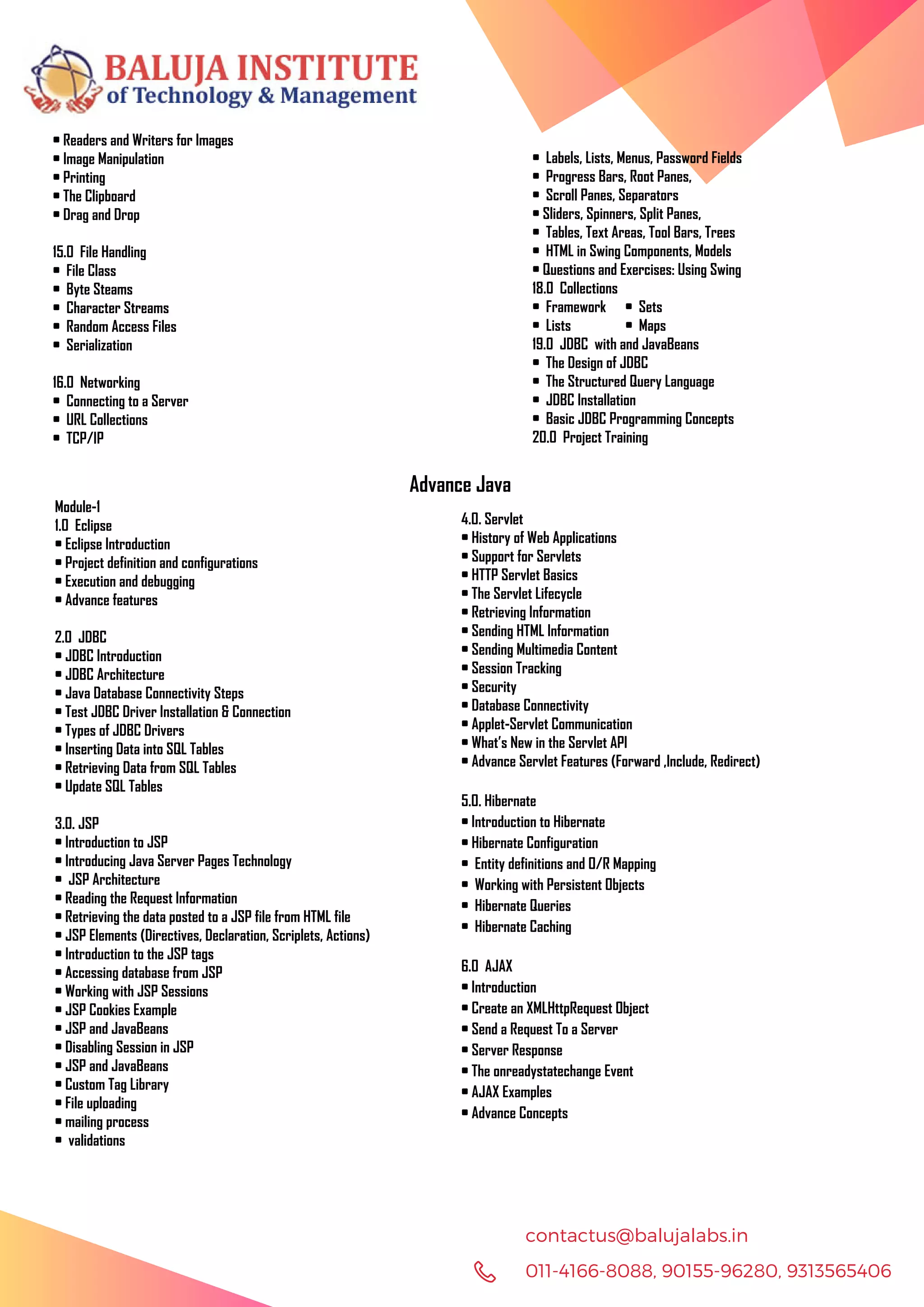 011-4166-8088, 90155-96280, 9313565406 contactus@balujalabs.in • Readers and Writers for Images • Image Manipulation • Printing • The Clipboard • Drag and Drop 15.0 File Handling • File Class • Byte Steams • Character Streams • Random Access Files • Serialization 16.0 Networking • Connecting to a Server • URL Collections • TCP/IP • Labels, Lists, Menus, Password Fields • Progress Bars, Root Panes, • Scroll Panes, Separators • Sliders, Spinners, Split Panes, • Tables, Text Areas, Tool Bars, Trees • HTML in Swing Components, Models • Questions and Exercises: Using Swing 18.0 Collections • Framework • Sets • Lists • Maps 19.0 JDBC with and JavaBeans • The Design of JDBC • The Structured Query Language • JDBC Installation • Basic JDBC Programming Concepts 20.0 Project Training Advance Java Module-1 1.0 Eclipse • Eclipse Introduction • Project definition and configurations • Execution and debugging • Advance features 2.0 JDBC • JDBC Introduction • JDBC Architecture • Java Database Connectivity Steps • Test JDBC Driver Installation & Connection • Types of JDBC Drivers • Inserting Data into SQL Tables • Retrieving Data from SQL Tables • Update SQL Tables 3.0. JSP • Introduction to JSP • Introducing Java Server Pages Technology • JSP Architecture • Reading the Request Information • Retrieving the data posted to a JSP file from HTML file • JSP Elements (Directives, Declaration, Scriplets, Actions) • Introduction to the JSP tags • Accessing database from JSP • Working with JSP Sessions • JSP Cookies Example • JSP and JavaBeans • Disabling Session in JSP • JSP and JavaBeans • Custom Tag Library • File uploading • mailing process • validations 4.0. Servlet • History of Web Applications • Support for Servlets • HTTP Servlet Basics • The Servlet Lifecycle • Retrieving Information • Sending HTML Information • Sending Multimedia Content • Session Tracking • Security • Database Connectivity • Applet-Servlet Communication • What’s New in the Servlet API • Advance Servlet Features (Forward ,Include, Redirect) 5.0. Hibernate • Introduction to Hibernate • Hibernate Configuration • Entity definitions and O/R Mapping • Working with Persistent Objects • Hibernate Queries • Hibernate Caching 6.0 AJAX • Introduction • Create an XMLHttpRequest Object • Send a Request To a Server • Server Response • The onreadystatechange Event • AJAX Examples • Advance Concepts 