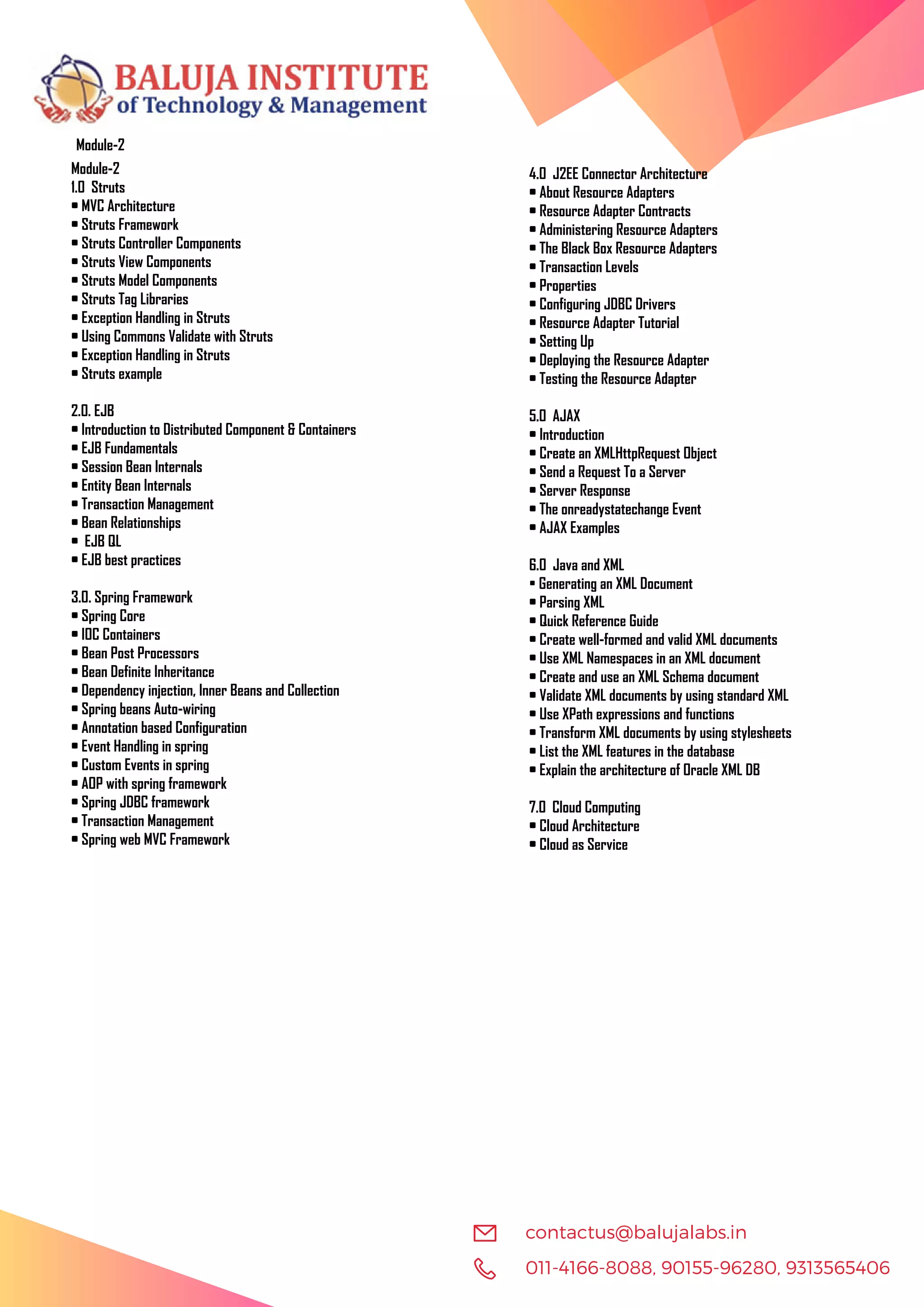 011-4166-8088, 90155-96280, 9313565406 contactus@balujalabs.in Module-2 Module-2 1.0 Struts • MVC Architecture • Struts Framework • Struts Controller Components • Struts View Components • Struts Model Components • Struts Tag Libraries • Exception Handling in Struts • Using Commons Validate with Struts • Exception Handling in Struts • Struts example 2.0. EJB • Introduction to Distributed Component & Containers • EJB Fundamentals • Session Bean Internals • Entity Bean Internals • Transaction Management • Bean Relationships • EJB QL • EJB best practices 3.0. Spring Framework • Spring Core • IOC Containers • Bean Post Processors • Bean Definite Inheritance • Dependency injection, Inner Beans and Collection • Spring beans Auto-wiring • Annotation based Configuration • Event Handling in spring • Custom Events in spring • AOP with spring framework • Spring JDBC framework • Transaction Management • Spring web MVC Framework 4.0 J2EE Connector Architecture • About Resource Adapters • Resource Adapter Contracts • Administering Resource Adapters • The Black Box Resource Adapters • Transaction Levels • Properties • Configuring JDBC Drivers • Resource Adapter Tutorial • Setting Up • Deploying the Resource Adapter • Testing the Resource Adapter 5.0 AJAX • Introduction • Create an XMLHttpRequest Object • Send a Request To a Server • Server Response • The onreadystatechange Event • AJAX Examples 6.0 Java and XML • Generating an XML Document • Parsing XML • Quick Reference Guide • Create well-formed and valid XML documents • Use XML Namespaces in an XML document • Create and use an XML Schema document • Validate XML documents by using standard XML • Use XPath expressions and functions • Transform XML documents by using stylesheets • List the XML features in the database • Explain the architecture of Oracle XML DB 7.0 Cloud Computing • Cloud Architecture • Cloud as Service 