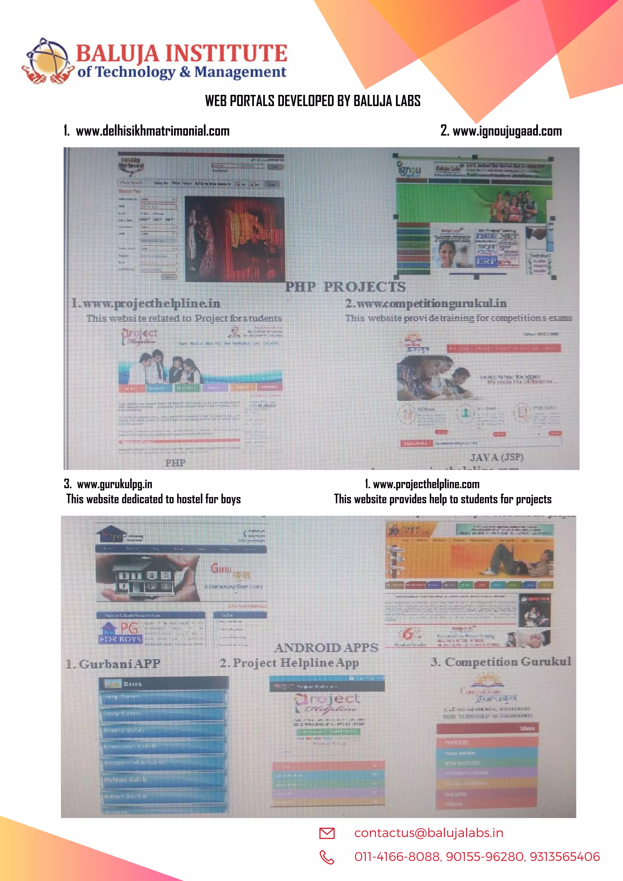 011-4166-8088, 90155-96280, 9313565406 contactus@balujalabs.in WEB PORTALS DEVELOPED BY BALUJA LABS 1. www.delhisikhmatrimonial.com 2. www.ignoujugaad.com 3. www.gurukulpg.in 1. www.projecthelpline.com This website dedicated to hostel for boys This website provides help to students for projects 