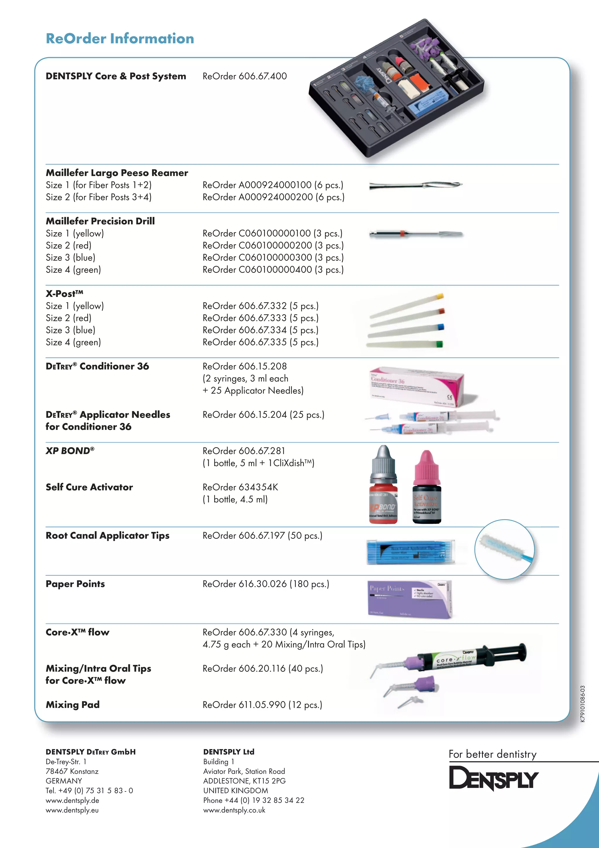 ReOrder Information
K79101086-03
DENTSPLY Core & Post System ReOrder 606.67.400
Maillefer Largo Peeso Reamer
Size 1 (for Fiber Posts 1+2) ReOrder A000924000100 (6 pcs.)
Size 2 (for Fiber Posts 3+4) ReOrder A000924000200 (6 pcs.)
Maillefer Precision Drill
Size 1 (yellow) ReOrder C060100000100 (3 pcs.)
Size 2 (red) ReOrder C060100000200 (3 pcs.)
Size 3 (blue) ReOrder C060100000300 (3 pcs.)
Size 4 (green) ReOrder C060100000400 (3 pcs.)
X-Post™
Size 1 (yellow) ReOrder 606.67.332 (5 pcs.)
Size 2 (red) ReOrder 606.67.333 (5 pcs.)
Size 3 (blue) ReOrder 606.67.334 (5 pcs.)
Size 4 (green) ReOrder 606.67.335 (5 pcs.)
DETREY®
Conditioner 36 ReOrder 606.15.208
(2 syringes, 3 ml each
+ 25 Applicator Needles)
DETREY®
Applicator Needles ReOrder 606.15.204 (25 pcs.)
for Conditioner 36
XP BOND®
ReOrder 606.67.281
(1 bottle, 5 ml + 1CliXdish™)
Self Cure Activator ReOrder 634354K
(1 bottle, 4.5 ml)
Root Canal Applicator Tips ReOrder 606.67.197 (50 pcs.)
Paper Points ReOrder 616.30.026 (180 pcs.)
Core·X™ flow ReOrder 606.67.330 (4 syringes,
4.75 g each + 20 Mixing/Intra Oral Tips)
Mixing/Intra Oral Tips ReOrder 606.20.116 (40 pcs.)
for Core·X™ flow
Mixing Pad ReOrder 611.05.990 (12 pcs.)
4.75 g each + 20 Mixing/Intra Oral Tips)
DENTSPLY DETREY GmbH
De-Trey-Str. 1
78467 Konstanz
GERMANY
Tel. +49 (0) 75 31 5 83 - 0
www.dentsply.de
www.dentsply.eu
DENTSPLY Ltd
Building 1
Aviator Park, Station Road
ADDLESTONE, KT15 2PG
UNITED KINGDOM
Phone +44 (0) 19 32 85 34 22
www.dentsply.co.uk
 
