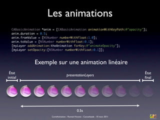 Les animations
   CABasicAnimation *anim = [CABasicAnimation animationWithKeyPath:@"opacity"];
   anim.duration = 0.5;
   anim.fromValue = [NSNumber numberWithFloat:1.0];
   anim.toValue = [NSNumber numberWithFloat:0.1];
   [myLayer addAnimation:theAnimation forKey:@"animateOpacity"];
   [myLayer setOpacity:[NSNumber numberWithFLoat:0.1]];



                Exemple sur une animation linéaire
 État                                                                                 État
                                        presentationLayers
initial                                                                               ﬁnal




                                                  0.5s
                         CoreAnimation - Romain Vincens - Cocoaheads - 10 mars 2011
 