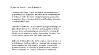 Destaca por tener tres tipos de gobierno:
Gobierno autocrático. Este es típico de las dictaduras y significa
que mientras que los poderes del Estado están concentrados en
el Partido, el poder dentro de éste pertenece exclusivamente a
una persona. Este es Kim Jong-il el nieto del fundador del estado
norcoreano Kim Il-sung
Gobierno unipartidista. Un único partido que rige la ideología del
país está a la cabeza de la estructura política, donde es libre el
ejercicio de los poderes legislativo, administrativo y judicial. El
Partido no sólo gobierna la nación, sino también “comanda” las
organizaciones sociales y las vidas de los habitantes.
Gobierno dinástico. Corea del Norte posee un sistema único en el
sentido de que siendo un gobierno estalinista logró una sucesión
dinástica exitosa, en otras palabras una lógica extensión del
gobierno autocrático. El sistema de gobierno dinástico implica
heredar el derecho a la sucesión como comandante en jefe.
 