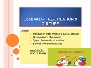CORE AREA-: RE-CREATION &
CULTURE
Content
 Introduction of Re-creation & cultural activities
 Characteristics of re-creation
 Types of re-creational activities
 Benefits from these activities
presented by
POOJA SINGH
 