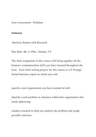 Core Assessment - Problem-
Solution
Business Report with Research
Due Date: By 11:59m., Sunday, CT.
The final assignment in this course will bring together all the
business communication skills you have learned throughout the
term. Your final writing project for this course is a 9-10 page
formal business report in which you will:
specify a real organization you have worked in/with
identify a real problem or situation within that organization that
needs addressing
conduct research to help you analyze the problem and weigh
possible solutions
 