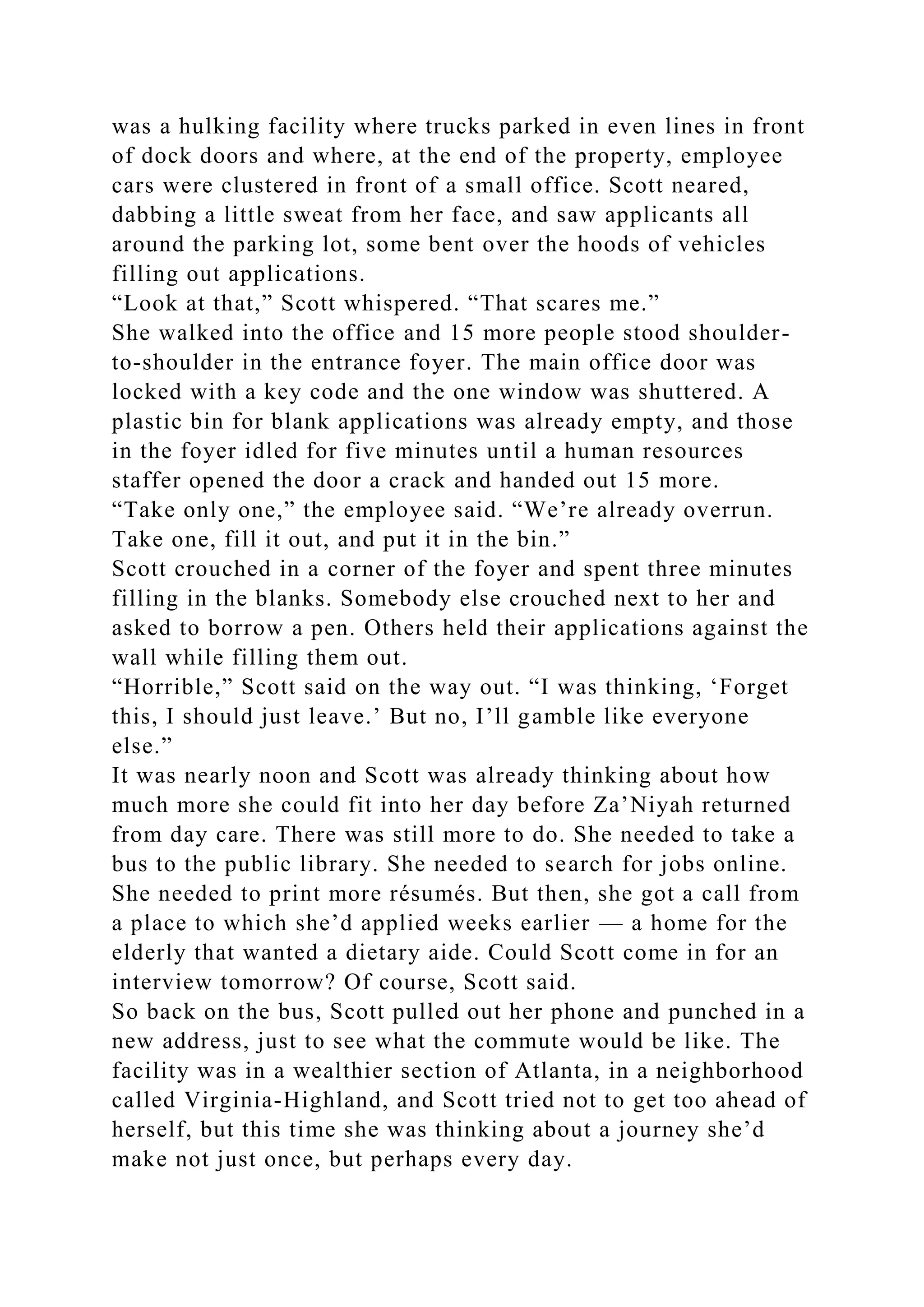 was a hulking facility where trucks parked in even lines in front
of dock doors and where, at the end of the property, employee
cars were clustered in front of a small office. Scott neared,
dabbing a little sweat from her face, and saw applicants all
around the parking lot, some bent over the hoods of vehicles
filling out applications.
“Look at that,” Scott whispered. “That scares me.”
She walked into the office and 15 more people stood shoulder-
to-shoulder in the entrance foyer. The main office door was
locked with a key code and the one window was shuttered. A
plastic bin for blank applications was already empty, and those
in the foyer idled for five minutes until a human resources
staffer opened the door a crack and handed out 15 more.
“Take only one,” the employee said. “We’re already overrun.
Take one, fill it out, and put it in the bin.”
Scott crouched in a corner of the foyer and spent three minutes
filling in the blanks. Somebody else crouched next to her and
asked to borrow a pen. Others held their applications against the
wall while filling them out.
“Horrible,” Scott said on the way out. “I was thinking, ‘Forget
this, I should just leave.’ But no, I’ll gamble like everyone
else.”
It was nearly noon and Scott was already thinking about how
much more she could fit into her day before Za’Niyah returned
from day care. There was still more to do. She needed to take a
bus to the public library. She needed to search for jobs online.
She needed to print more résumés. But then, she got a call from
a place to which she’d applied weeks earlier — a home for the
elderly that wanted a dietary aide. Could Scott come in for an
interview tomorrow? Of course, Scott said.
So back on the bus, Scott pulled out her phone and punched in a
new address, just to see what the commute would be like. The
facility was in a wealthier section of Atlanta, in a neighborhood
called Virginia-Highland, and Scott tried not to get too ahead of
herself, but this time she was thinking about a journey she’d
make not just once, but perhaps every day.
 
