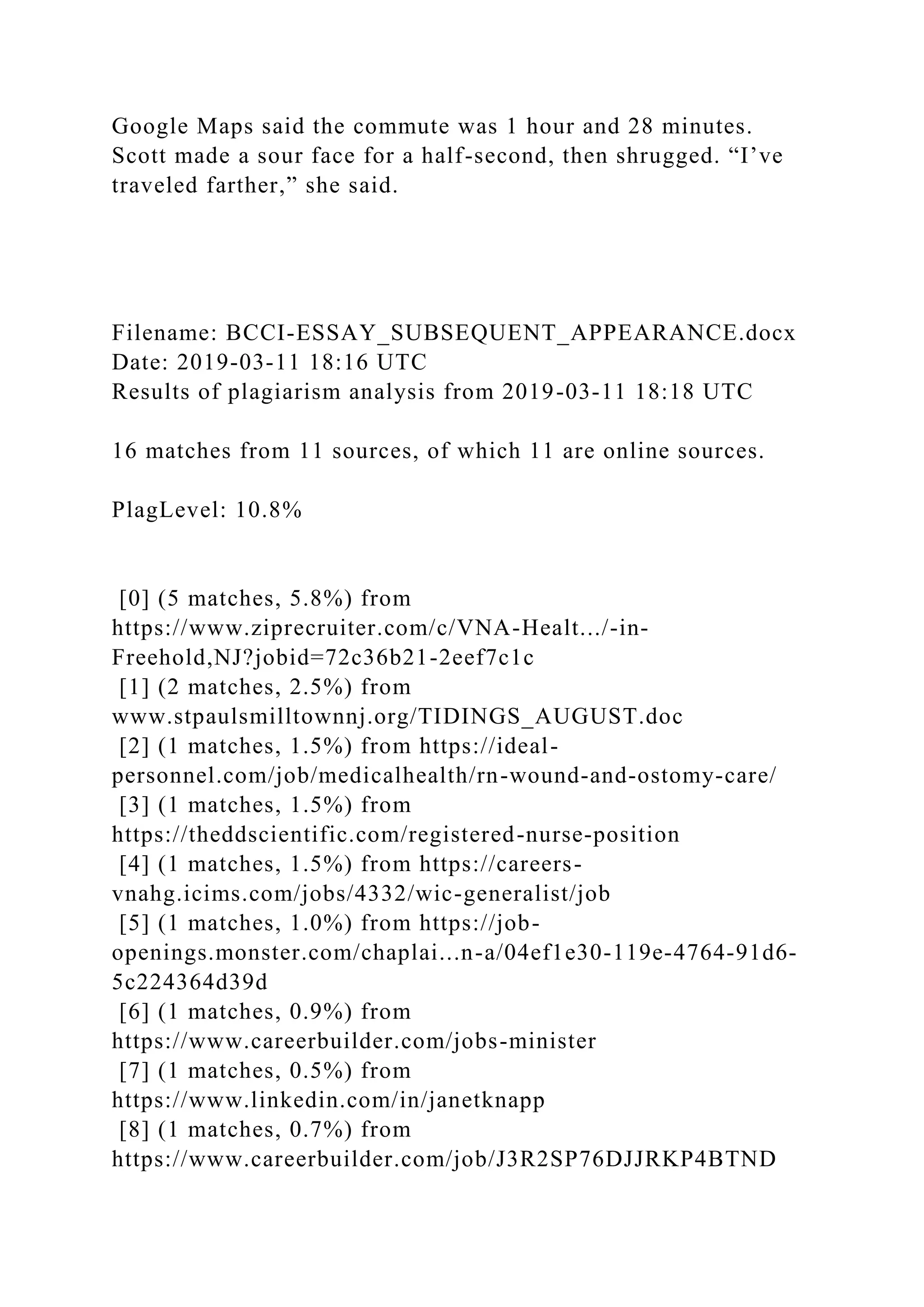 Google Maps said the commute was 1 hour and 28 minutes.
Scott made a sour face for a half-second, then shrugged. “I’ve
traveled farther,” she said.
Filename: BCCI-ESSAY_SUBSEQUENT_APPEARANCE.docx
Date: 2019-03-11 18:16 UTC
Results of plagiarism analysis from 2019-03-11 18:18 UTC
16 matches from 11 sources, of which 11 are online sources.
PlagLevel: 10.8%
[0] (5 matches, 5.8%) from
https://www.ziprecruiter.com/c/VNA-Healt.../-in-
Freehold,NJ?jobid=72c36b21-2eef7c1c
[1] (2 matches, 2.5%) from
www.stpaulsmilltownnj.org/TIDINGS_AUGUST.doc
[2] (1 matches, 1.5%) from https://ideal-
personnel.com/job/medicalhealth/rn-wound-and-ostomy-care/
[3] (1 matches, 1.5%) from
https://theddscientific.com/registered-nurse-position
[4] (1 matches, 1.5%) from https://careers-
vnahg.icims.com/jobs/4332/wic-generalist/job
[5] (1 matches, 1.0%) from https://job-
openings.monster.com/chaplai...n-a/04ef1e30-119e-4764-91d6-
5c224364d39d
[6] (1 matches, 0.9%) from
https://www.careerbuilder.com/jobs-minister
[7] (1 matches, 0.5%) from
https://www.linkedin.com/in/janetknapp
[8] (1 matches, 0.7%) from
https://www.careerbuilder.com/job/J3R2SP76DJJRKP4BTND
 