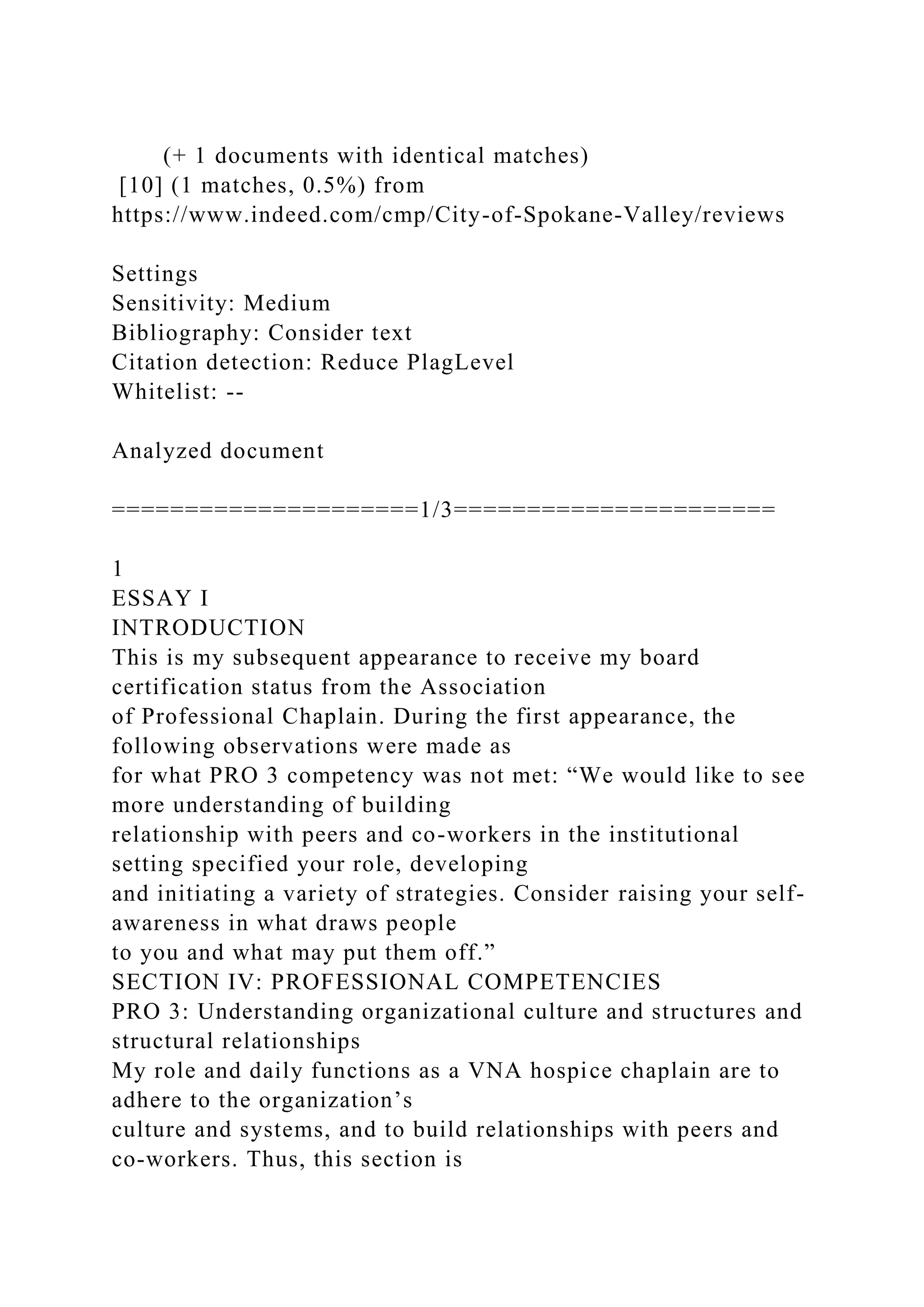 (+ 1 documents with identical matches)
[10] (1 matches, 0.5%) from
https://www.indeed.com/cmp/City-of-Spokane-Valley/reviews
Settings
Sensitivity: Medium
Bibliography: Consider text
Citation detection: Reduce PlagLevel
Whitelist: --
Analyzed document
=====================1/3======================
1
ESSAY I
INTRODUCTION
This is my subsequent appearance to receive my board
certification status from the Association
of Professional Chaplain. During the first appearance, the
following observations were made as
for what PRO 3 competency was not met: “We would like to see
more understanding of building
relationship with peers and co-workers in the institutional
setting specified your role, developing
and initiating a variety of strategies. Consider raising your self-
awareness in what draws people
to you and what may put them off.”
SECTION IV: PROFESSIONAL COMPETENCIES
PRO 3: Understanding organizational culture and structures and
structural relationships
My role and daily functions as a VNA hospice chaplain are to
adhere to the organization’s
culture and systems, and to build relationships with peers and
co-workers. Thus, this section is
 