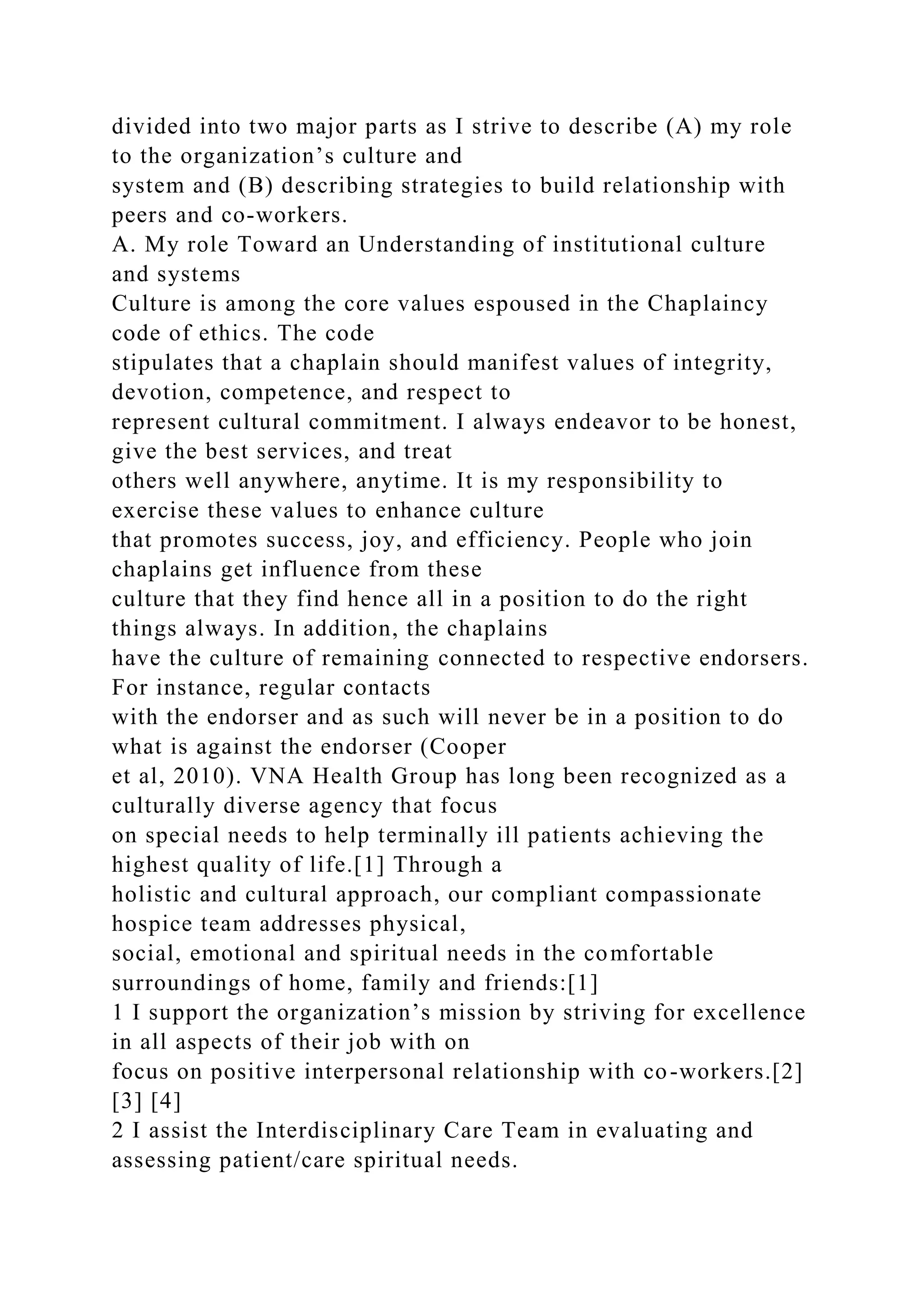 divided into two major parts as I strive to describe (A) my role
to the organization’s culture and
system and (B) describing strategies to build relationship with
peers and co-workers.
A. My role Toward an Understanding of institutional culture
and systems
Culture is among the core values espoused in the Chaplaincy
code of ethics. The code
stipulates that a chaplain should manifest values of integrity,
devotion, competence, and respect to
represent cultural commitment. I always endeavor to be honest,
give the best services, and treat
others well anywhere, anytime. It is my responsibility to
exercise these values to enhance culture
that promotes success, joy, and efficiency. People who join
chaplains get influence from these
culture that they find hence all in a position to do the right
things always. In addition, the chaplains
have the culture of remaining connected to respective endorsers.
For instance, regular contacts
with the endorser and as such will never be in a position to do
what is against the endorser (Cooper
et al, 2010). VNA Health Group has long been recognized as a
culturally diverse agency that focus
on special needs to help terminally ill patients achieving the
highest quality of life.[1] Through a
holistic and cultural approach, our compliant compassionate
hospice team addresses physical,
social, emotional and spiritual needs in the comfortable
surroundings of home, family and friends:[1]
1 I support the organization’s mission by striving for excellence
in all aspects of their job with on
focus on positive interpersonal relationship with co-workers.[2]
[3] [4]
2 I assist the Interdisciplinary Care Team in evaluating and
assessing patient/care spiritual needs.
 